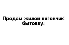 Продам жилой вагончик бытовку.